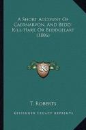 A Short Account of Caernarvon, and Bedd-Kill-Hart, or Beddgelart (1806) di T. Roberts edito da Kessinger Publishing