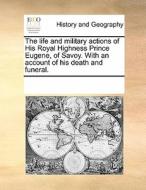The Life And Military Actions Of His Royal Highness Prince Eugene, Of Savoy. With An Account Of His Death And Funeral. di Multiple Contributors edito da Gale Ecco, Print Editions