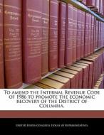 To Amend The Internal Revenue Code Of 1986 To Promote The Economic Recovery Of The District Of Columbia. edito da Bibliogov