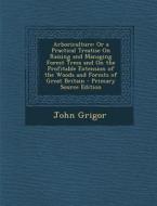 Arboriculture: Or a Practical Treatise on Raising and Managing Forest Trees and on the Profitable Extension of the Woods and Forests di John Grigor edito da Nabu Press