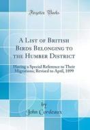 A List of British Birds Belonging to the Humber District: Having a Special Reference to Their Migrations; Revised to April, 1899 (Classic Reprint) di John Cordeaux edito da Forgotten Books
