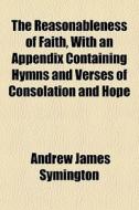 The Reasonableness Of Faith, With An Appendix Containing Hymns And Verses Of Consolation And Hope di Andrew James Symington edito da General Books Llc