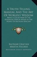 A Truth Telling Manual and the Art of Worldly Wisdom: Being a Collection of the Aphorisms Which Appear in the Works of Baltasar Gracian di Baltasar Gracian edito da Kessinger Publishing