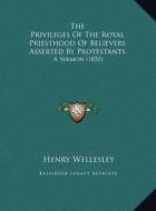 The Privileges of the Royal Priesthood of Believers Asserted by Protestants: A Sermon (1850) di Henry Wellesley edito da Kessinger Publishing