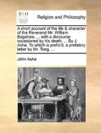 A Short Account Of The Life & Character Of The Reverend Mr. William Bagshaw, ... With A Discourse Occasioned By His Death, ... By J. Ashe. To Which Is di John Ashe edito da Gale Ecco, Print Editions