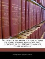 To Provide Tax Relief For The Victims Of Severe Storms, Tornados, And Flooding In The Midwest, And For Other Purposes. edito da Bibliogov