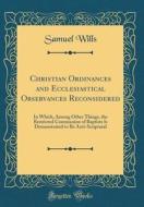 Christian Ordinances and Ecclesiastical Observances Reconsidered: In Which, Among Other Things, the Restricted Communion of Baptists Is Demonstrated t di Samuel Wills edito da Forgotten Books