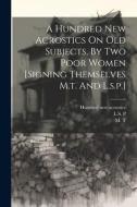 A Hundred New Acrostics On Old Subjects, By Two Poor Women [signing Themselves M.t. And L.s.p.] di M. T edito da LEGARE STREET PR