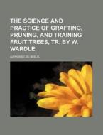 The Science and Practice of Grafting, Pruning, and Training Fruit Trees, Tr. by W. Wardle di Alphonse Du Breuil edito da Rarebooksclub.com