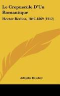 Le Crepuscule D'Un Romantique: Hector Berlioz, 1842-1869 (1912) di Adolphe Boschot edito da Kessinger Publishing