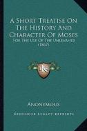 A Short Treatise on the History and Character of Moses: For the Use of the Unlearned (1867) di Anonymous edito da Kessinger Publishing