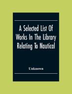 A Selected List Of Works In The Library Relating To Nautical And Naval Art And Science Navigation And Seamanship Shipbuilding Etc. di Unknown edito da Alpha Editions