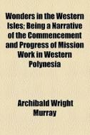 Wonders In The Western Isles; Being A Narrative Of The Commencement And Progress Of Mission Work In Western Polynesia di Archibald Wright Murray edito da General Books Llc