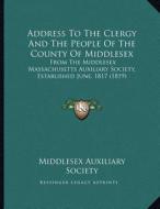 Address to the Clergy and the People of the County of Middlesex: From the Middlesex Massachusetts Auxiliary Society, Established June, 1817 (1819) di Middlesex Auxiliary Society edito da Kessinger Publishing