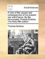 A View Of The Causes And Consequences Of The Present War With France. By The Honourable Thomas Erskine. The Thirty-fifth Edition. di Thomas Erskine edito da Gale Ecco, Print Editions