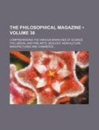 The Philosophical Magazine (volume 38 ); Comprehending The Various Branches Of Science, The Liberal And Fine Arts, Geology, Agriculture, Manufactures  di Books Group edito da General Books Llc