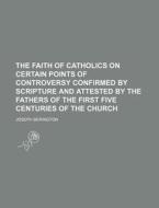 The Faith Of Catholics On Certain Points Of Controversy Confirmed By Scripture And Attested By The Fathers Of The First Five Centuries Of The Church di Joseph Berington edito da General Books Llc