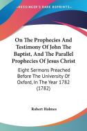 On The Prophecies And Testimony Of John The Baptist, And The Parallel Prophecies Of Jesus Christ di Robert Holmes edito da Kessinger Publishing Co