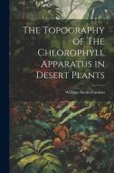 The Topography of The Chlorophyll Apparatus in Desert Plants di William Austin Cannon edito da LEGARE STREET PR