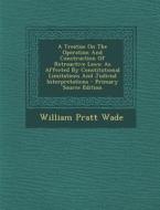 A   Treatise on the Operation and Construction of Retroactive Laws: As Affected by Constitutional Limitations and Judicial Interpretations - Primary S di William Pratt Wade edito da Nabu Press