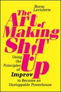 The Art of Making Sh!t Up: Using the Principles of Improv to Become an Unstoppable Powerhouse di Norm Laviolette edito da WILEY