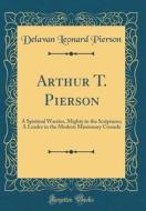 Arthur T. Pierson: A Spiritual Warrior, Mighty in the Scriptures; A Leader in the Modern Missionary Crusade (Classic Reprint) di Delavan Leonard Pierson edito da Forgotten Books