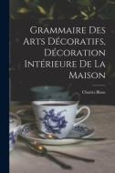 Grammaire Des Arts Décoratifs, Décoration Intérieure De La Maison di Charles Blanc edito da LEGARE STREET PR