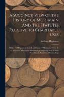 A Succinct View of the History of Mortmain and the Statutes Relative to Charitable Uses: With a Full Exposition of the Last Statute of Mortmain, 9 Geo di Anthony Highmore edito da LEGARE STREET PR