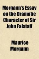 Morgann's Essay On The Dramatic Characte di Maurice Morgann edito da General Books