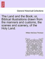 The Land And The Book; Or, Biblical Illustrations Drawn From The Manners And Customs, The Scenes And Scenery, Of The Holy Land. di William McClure Thomson edito da British Library, Historical Print Editions