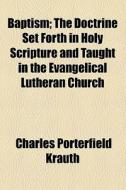 Baptism; The Doctrine Set Forth In Holy Scripture And Taught In The Evangelical Lutheran Church di Charles Porterfield Krauth edito da General Books Llc