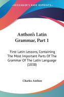 Anthon's Latin Grammar, Part 1: First Latin Lessons, Containing the Most Important Parts of the Grammar of the Latin Language (1838) di Charles Anthon edito da Kessinger Publishing