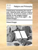 A Brief Essay Concerning The Soul Of Man. Shewing What, And How Noble A Being It Is. To Which Is Added, A Short Answer To That Weighty Enquiry Watchma di Robert Bragge edito da Gale Ecco, Print Editions