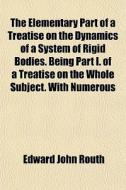 The Elementary Part Of A Treatise On The Dynamics Of A System Of Rigid Bodies. Being Part I. Of A Treatise On The Whole Subject. With Numerous di Edward John Routh edito da General Books Llc