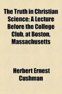 The Truth In Christian Science; A Lecture Before The College Club, At Boston, Massachusetts di Herbert Ernest Cushman edito da General Books Llc