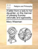 A Letter From A Lady To Her Daughter, On The Manner Of Passing Sunday Rationally And Agreeably di Mary Wiseman edito da Gale Ecco, Print Editions