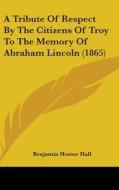 A Tribute Of Respect By The Citizens Of Troy To The Memory Of Abraham Lincoln (1865) di Benjamin Homer Hall edito da Kessinger Publishing Co