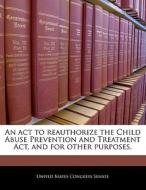 An Act To Reauthorize The Child Abuse Prevention And Treatment Act, And For Other Purposes. edito da Bibliogov