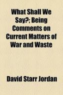 What Shall We Say?; Being Comments On Current Matters Of War And Waste di David Starr Jordan edito da General Books Llc