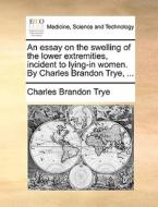 An Essay On The Swelling Of The Lower Extremities, Incident To Lying-in Women. By Charles Brandon Trye, ... di Charles Brandon Trye edito da Gale Ecco, Print Editions