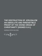 The Destruction of Jerusalem an Absolute and Irresistible Proof of the Divine Origin of Christianity [Signed G.H.]. di George Peter Holford edito da Rarebooksclub.com