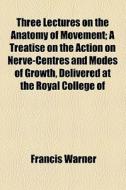 Three Lectures On The Anatomy Of Movement; A Treatise On The Action On Nerve-centres And Modes Of Growth, Delivered At The Royal College Of Surgeons O di Francis Warner edito da General Books Llc