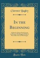 In the Beginning: A Sketch of Some Early Events in Western Washington While It Was Still a Part of Old Oregon (Classic Reprint) di Clarence Bagley edito da Forgotten Books