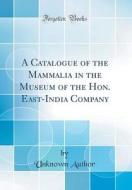 A Catalogue of the Mammalia in the Museum of the Hon. East-India Company (Classic Reprint) di Unknown Author edito da Forgotten Books