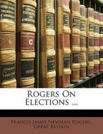 Rogers On Elections ... di Francis James Newman Rogers, Great Britain edito da Nabu Press