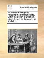 An Act For Dividing And Inclosing The Common Fields, Within The Parish Of Lutcham, Alias Litcham, In The County Of Norfolk; ... di Multiple Contributors edito da Gale Ecco, Print Editions
