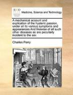 A Mechanical Account And Explication Of The Hysteric Passion, Under All Its Various Symptoms And Appearances And Likewise Of All Such Other Diseases A di Charles Perry edito da Gale Ecco, Print Editions