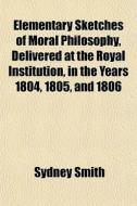 Elementary Sketches Of Moral Philosophy, Delivered At The Royal Institution, In The Years 1804, 1805, And 1806 di Sydney Smith edito da General Books Llc
