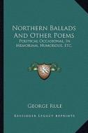 Northern Ballads and Other Poems: Political Occasional, in Memoriam, Humorous, Etc. di George Rule edito da Kessinger Publishing