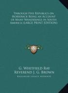Through Five Republics on Horseback Being an Account of Many Wanderings in South America di G. Whitfield Ray edito da Kessinger Publishing